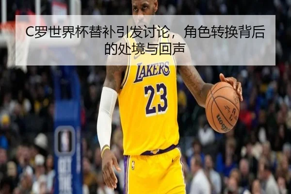 C罗世界杯替补引发讨论，角色转换背后的处境与回声